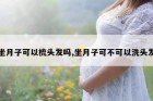 坐月子可以梳头发吗,坐月子可不可以洗头发