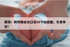 震惊！网传男给女囗交50个动态图，引发争议！